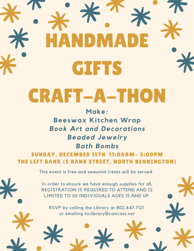 Sunday December 15, 11am - 3pm at The Left Bank in North Bennington. Handmade Gifts Craft-a-thon. Make beeswax kitchen wrap, book art and decorations, beaded jewelry, bath bombs. Event is free, limited to ages 15 & up. Pre-registration is required. RSVP by calling the library 802-447-7121 or email mclibrary@comcast.net