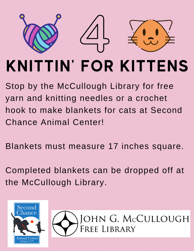 Knittin' for Kittens. We have free yarn, knitting needles, and crochet hooks to make blankets for cats at Second Chance Animal Center. Blankets must measure 17 inches square. Completed blankets can be dropped off at the library.