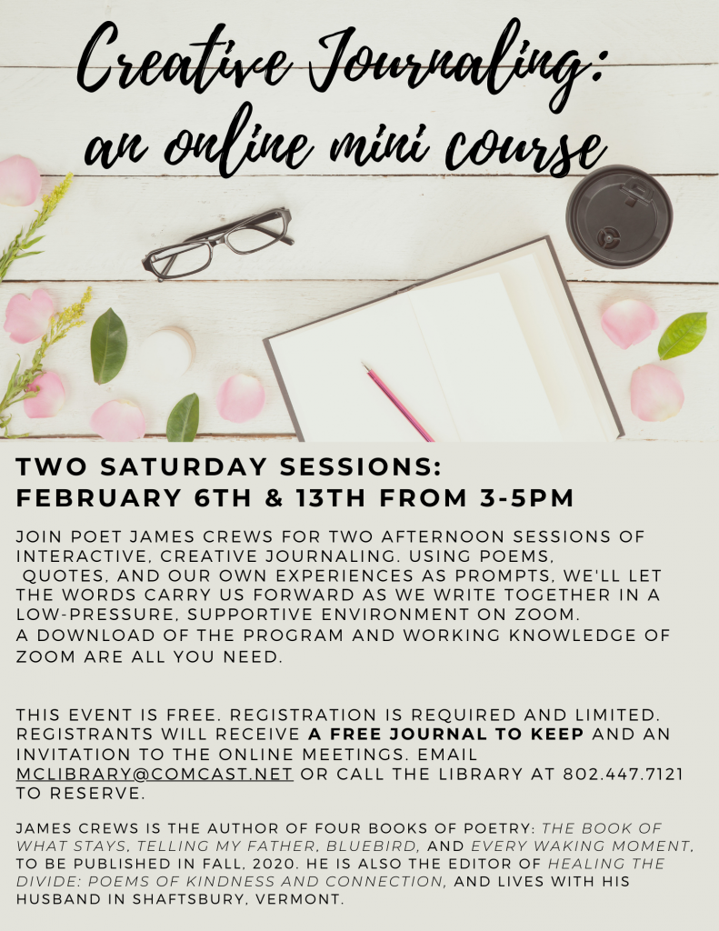 Creative Journaling: an online mini course. Two Saturday sessions: February 6 and 13 from 3 to 5 p.m. Join poet James Crews for interactive, creative journaling using poems, quotes and our own experiences in a low-pressure supportive environment on zoom. Download and working knowledge of zoom are all you need. Free. Registration is required and limited. Email McLibrary@Comcast.net or call 802.447.7121