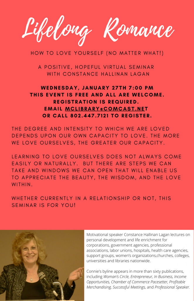 Lifelong Romance. How to love yourself (no matter what). A positive, hopeful virtual seminar with Constance Hallinan Laga. Wednesday January 27 at 7 p.m. Registration required. Email McLibrary@ComCast.net or call 802.447.7121