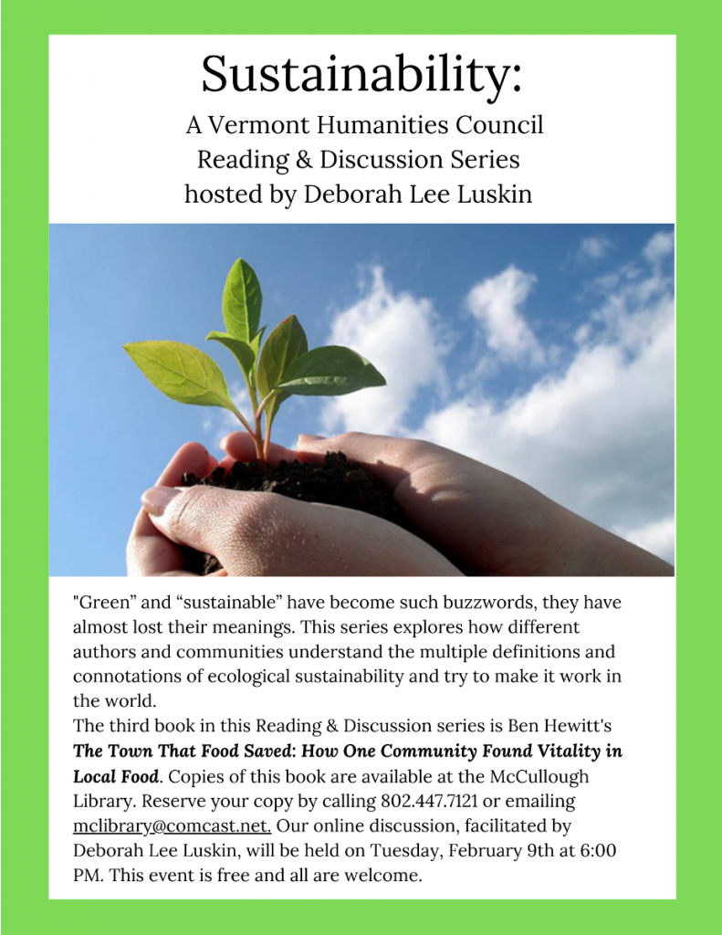 Sustainablility: Vermont Humanities Council Reading and Discussion series. Third book is Ben Hewitt's "The Town that food saved: How one community found vitality in local food". Reserve your copy by calling 802.442.7121 or emailing McLibrary@Comcast.net. Online discussion will be Tuesday February 9 at 6 p.m. Free. All are welcome.
