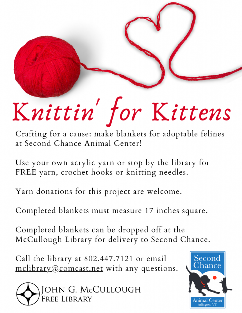 Knittin' for Kittens. Crafting for a cause: make blankets for adoptable felines at Second Chance Animal Center. Use your own acrylic yarn or stop by the library for free yarn, crochet hooks or knitting needles. Yarn donations are welcome. Completed blankets must measure 17 inches square and can be dropped off at the library for delivery to Second Chance. Questions? Call 802.447.7121 or email McLibrary@ComCast.Net