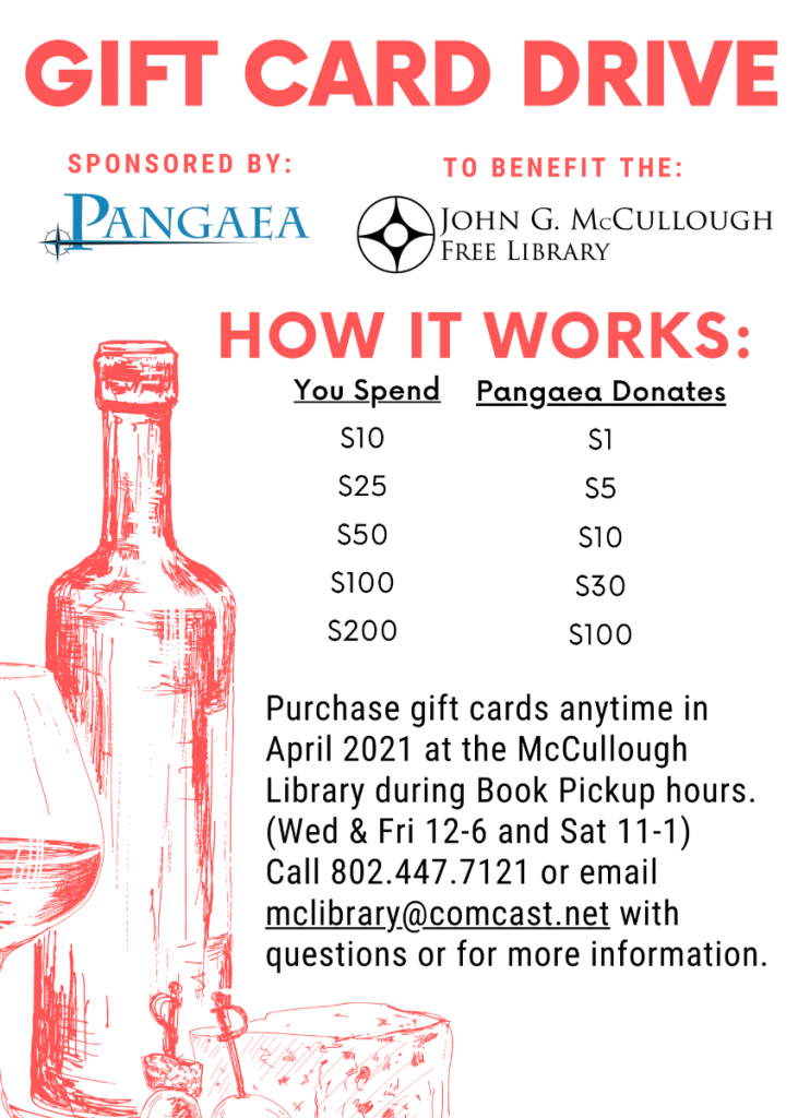 Gift Card Drive to benefit the Library. Purchase Pangaea gift cards anytime in April 2021 at the library during book pickup hours (Wednesday and Friday 12 to 6, and Saturday 11-1). Pangaea will donates portion of the gift card to the Library. Call 802.447.7121 or email MCLibrary@Comcast.net with questions.