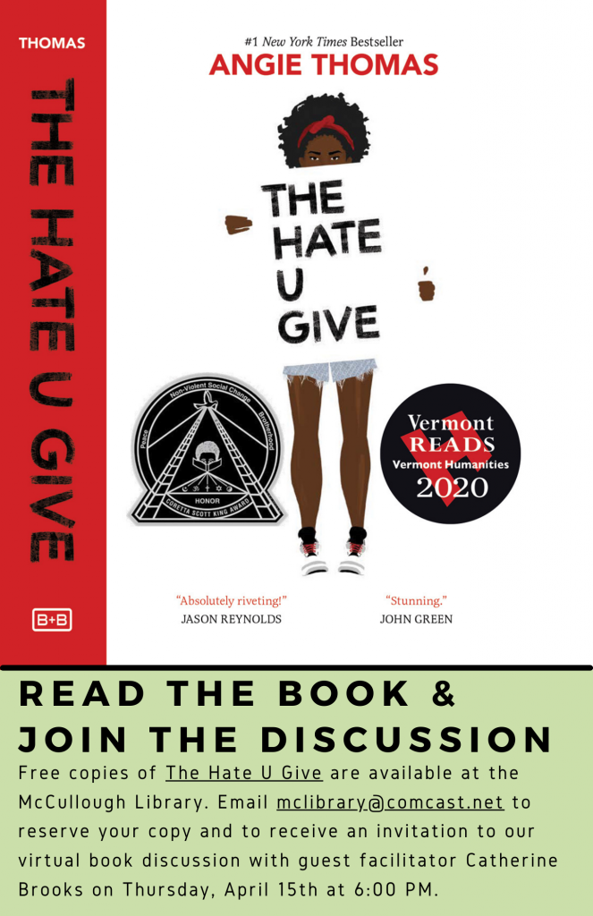 Vermont Reads book discussion of The Hate U Give by Angie Thomas. Read the book & Join the discussion. Free copies of The Hate U Give are available at the McCullough Library. Email mclibrary@comcast.net to reserve your copy and to receive an invitation to our virtual book discussion with guest facilitator Catherine Brooks on Thursday, April 15th at 6:00 PM.