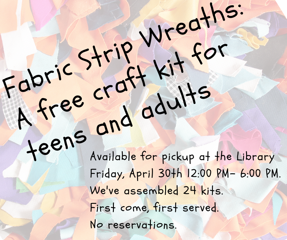 Fabric Strip Wreaths: a free craft kit for teens and adults. Available for pickup at the Library Friday April 30, 12 to 6 P.M. We've assembled 24 kits, First come, first served. No reservations.