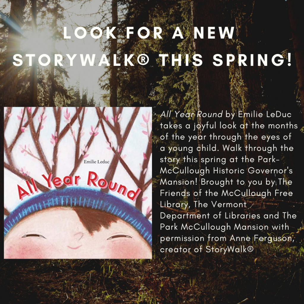 Look for a new Storywalk® this spring! All Year Round by Emilie LeDuc takes a joyful look at the months of the year through the eyes of a young child. Walk through the story this spring at the Park- McCullough Historic Governor's Mansion! Brought to you by The Friends of the McCullough Free Library, The Vermont Department of Libraries and The Park McCullough Mansion with permission from Anne Ferguson, creator of StoryWalk®