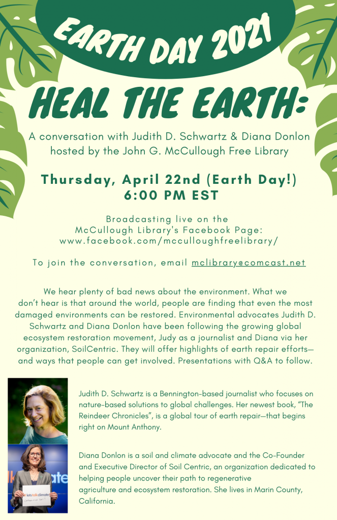Earth Day 2021. Heal the earth: a conversation with Judith D. Schwartz and Diana Donlon hosted by the Library. Thursday April 22, 6 P.M. EST. Broadcasting live on McCullough Library's Facebook page: www.Facebook.Com/McCulloughFreeLibrary/
To join the conversation, email McLibrary@Comcast.Net.
We hear plenty of bad news about the environment. What we don’t hear is that around the world, people are finding that even the most damaged environments can be restored. Environmental advocates Judith D.
Schwartz and Diana Donlon have been following the growing global ecosystem restoration movement, Judy as a journalist and Diana via her organization, SoilCentric. They will offer highlights of earth repair efforts and ways that people can get involved. Presentations with Q&A to follow.