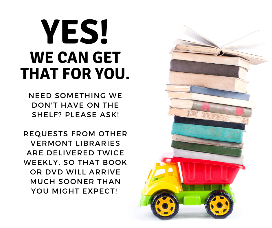 Yes we can get that for you. Need something we don't have on the shelf? Please ask. Requests from other Vermont libraries are delivered twice weekly, so that book or DVD will arrive much sooner than you might expect!