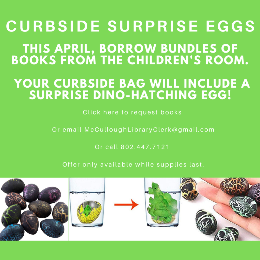 Curbside Surprise Eggs. This April, borrow bundles of books from the Children's Room. Your curbside bag will include a surprise Dino-hatching egg! Click the image to request books
or email McCulloughLibraryClerk@gmail.com or call 802.447.7121. Offer only available while supplies last.