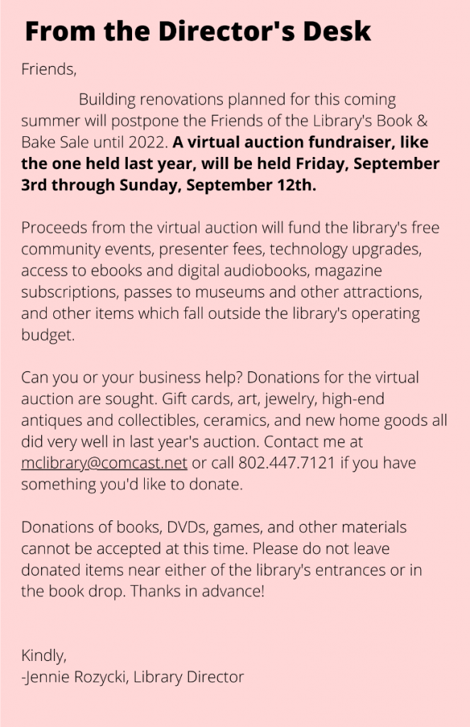 Friends,
Building renovations planned for this coming summer will postpone the Friends of the Library's Book & Bake Sale until 2022. A virtual auction fundraiser, like the one held last year, will be held Friday, September 3rd through Sunday, September 12th.
Proceeds from the virtual auction will fund the library's free community events, presenter fees, technology upgrades, access to ebooks and digital audiobooks, magazine subscriptions, passes to museums and other attractions, and other items which fall outside the library's operating budget.
Can you or your business help? Donations for the virtual auction are sought. Gift cards, art, jewelry, high-end antiques and collectibles, ceramics, and new home goods all did very well in last year's auction. Contact me at mclibrary@comcast.net or call 802.447.7121 if you have something you'd like to donate.
Donations of books, DVDs, games, and other materials cannot be accepted at this time. Please do not leave donated items near either of the library's entrances or in the book drop. Thanks in advance!
Kindly,
-Jennie Rozycki, Library Director