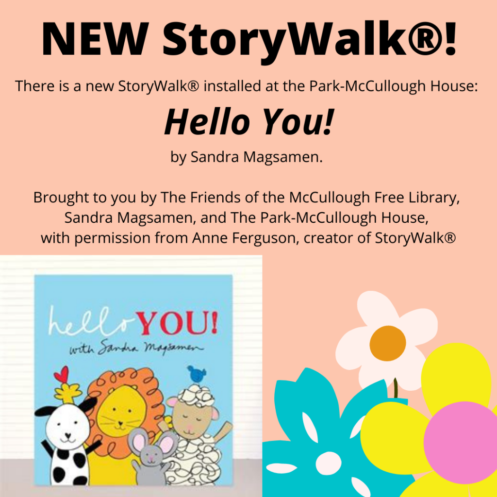 There is a new StoryWalk® installed at the Park McCullough House: Hello You! by Sandra Magsamen.
Brought to you by The Friends of the McCullough Free Library, Sandra Magsamen and The Park McCullough House with permission from Anne Ferguson, creator of StoryWalk®