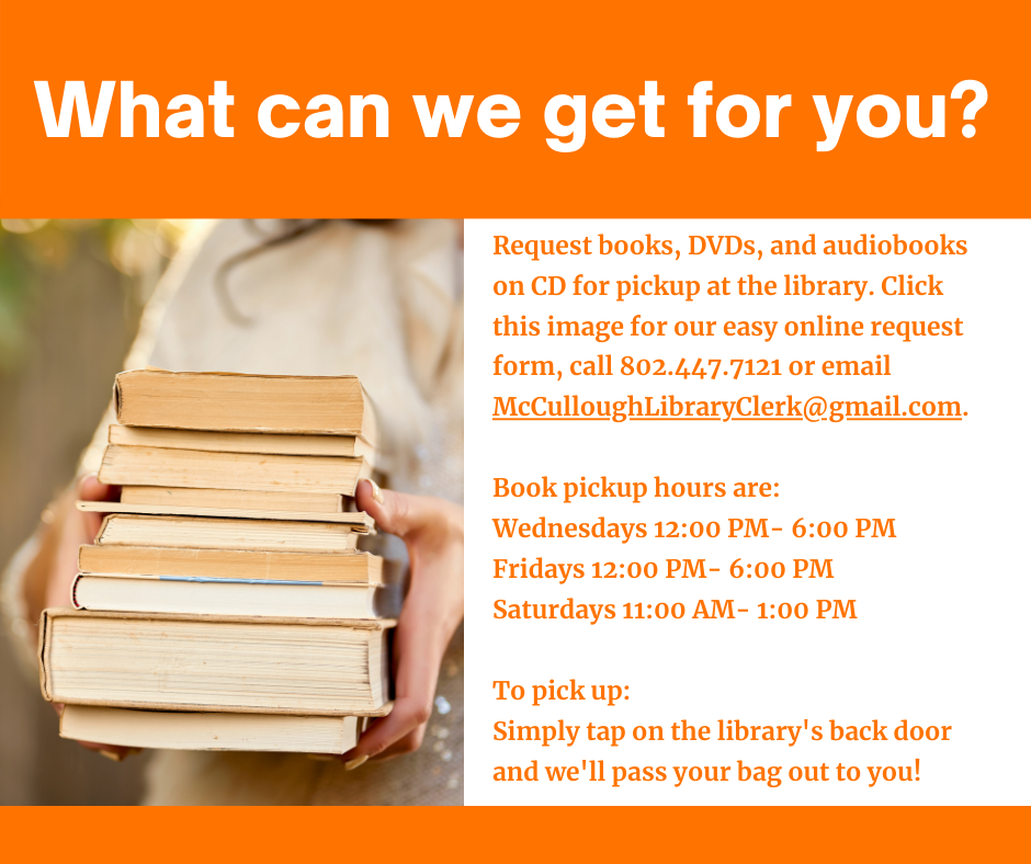 What can we get for you? Request books, DVDs, and audiobooks on CD for at the library. Click the image for our easy online request form, call us at 802.447.7121 or email McCulloughLibraryClerk@gmail.com. Pickup hours are Wednesdays and Fridays 12 to 6 p.m., Saturdays 11 a.m. to 1 p.m.
To pick up, simply tap on the library's back door and we'll pass your bag out to you!