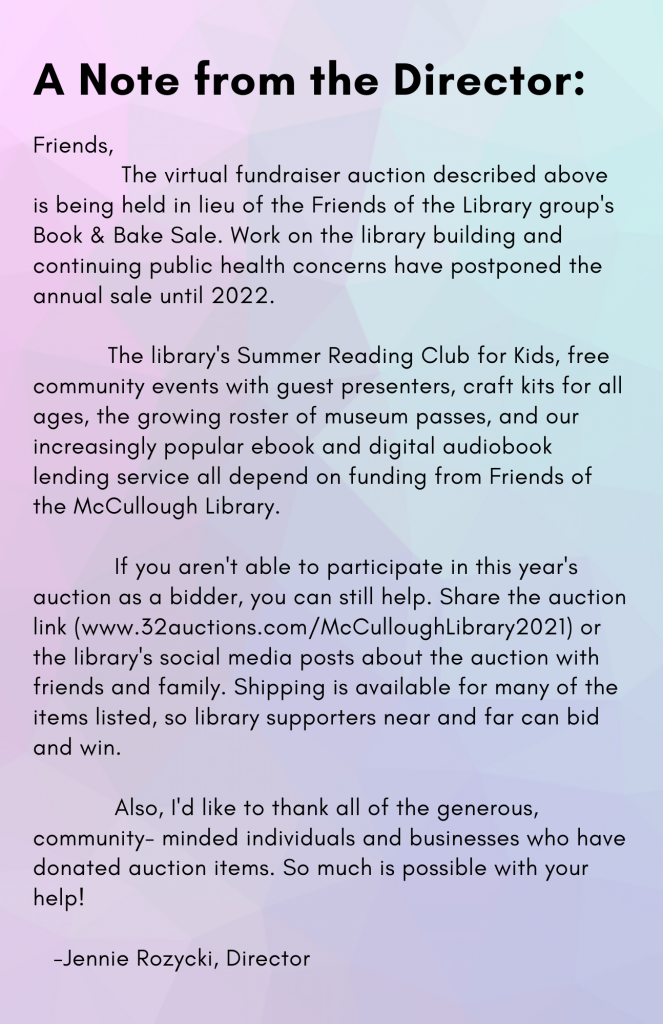 Friends,
The virtual fundraiser auction described above is being held in lieu of the Friends of the Library group's Book & Bake Sale. Work on the library building and continuing public health concerns have postponed the annual sale until 2022.
The library's Summer Reading Club for Kids, free community events with guest presenters, craft kits for all ages, the growing roster of museum passes, and our increasingly popular ebook and digital audiobook lending service all depend on funding from Friends of the McCullough Library.
If you aren't able to participate in this year's auction as a bidder, you can still help. Share the auction link (www.32auctions.com/McCulloughLibrary2021) or the library's social media posts about the auction with friends and family. Shipping is available for many of the items listed, so library supporters near and far can bid and win.
Also, I'd like to thank all of the generous, community- minded individuals and businesses who have donated auction items. So much is possible with your help!
-Jennie Rozycki, Director