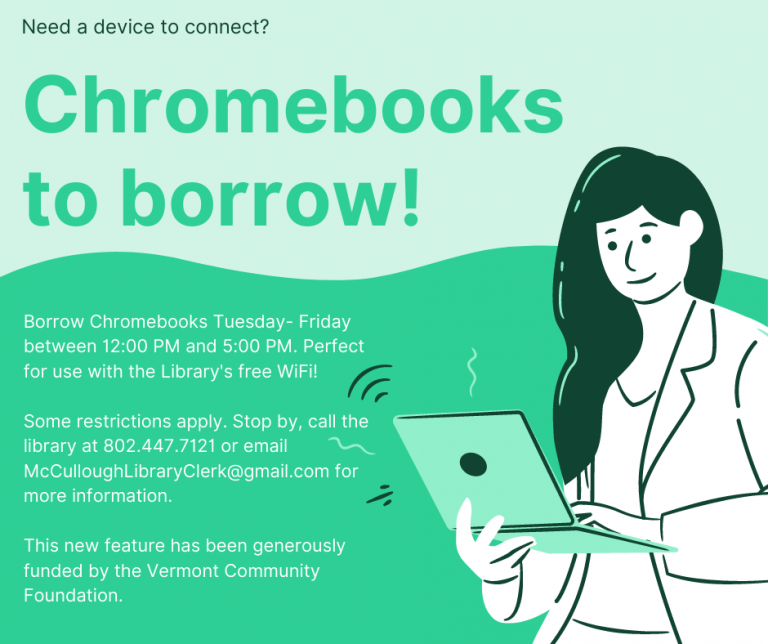 Chromebooks to borrow! Need a device to connect? Perfect for use with the Library's free WiFi! Some restrictions apply. Stop by, call the library at 802.447.7121 or email McCulloughLibraryClerk@Gmail.com for more information. This new feature has been generously funded by the Vermont Community Foundation.