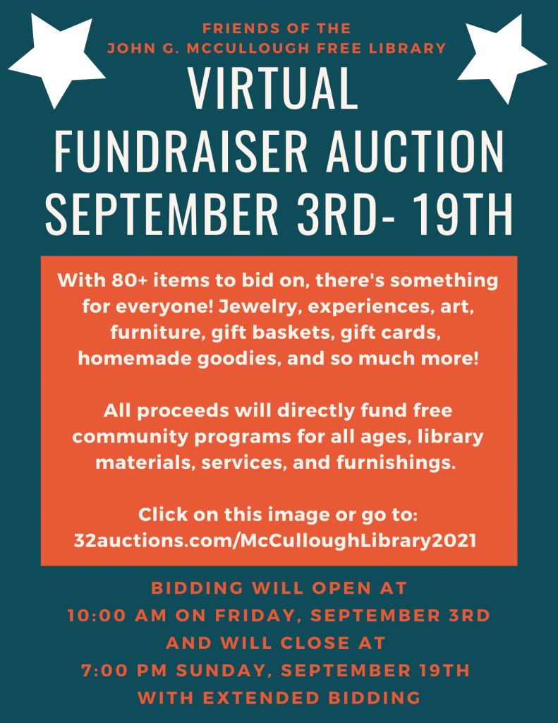 Virtual Fundraiser auction.
September 3 - 19, sponsored by Friends of the John G. McCullough Free Library. With 80+ items to bid on, there's something for everyone! Jewelry, experiences, art, furniture, gift baskets, gift cards, homemade goodies, and so much more!
All proceeds will directly fund free community programs for all ages, library materials, services, and furnishings.
Click on the image or go to:
32auctions.com/McCulloughLibrary2021
Bidding will open at 10 AM on Friday, September 3 and will close at 7 PM Sunday, September 19 with extended bidding.