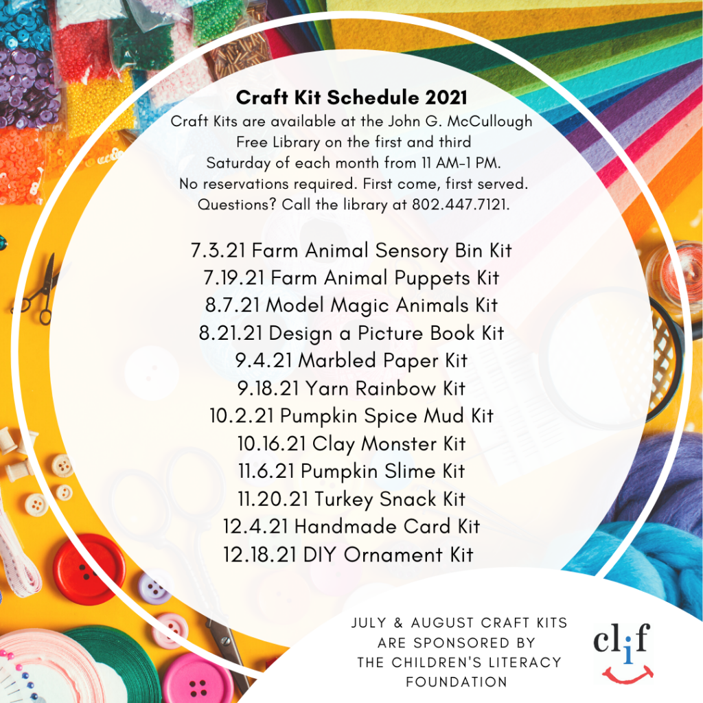 Craft Kit Schedule 2021.
Craft Kits are available for families to pick up on the first and third Saturday of each month from 11-1 PM. No reservations required. First come, first served. Questions? Call the library at 802.447.7121.
7.3.21 Farm Animal Sensory Bin Kit.
7.19.21 Farm Animal Puppets Kit.
8.7.21 Model Magic Animals Kit.
8.21.21 Design a Picture Book Kit.
9.4.21 Marbled Paper Kit.
9.18.21 Yarn Rainbow Kit.
10.2.21 Pumpkin Spice Mud Kit.
10.16.21 Clay Monster Kit.
11.6.21 Pumpkin Slime Kit.
11.20.21 Turkey Snack Kit.
12.4.21 Handmade Card Kit.
12.18.21 DIY Ornament Kit.
July & August Craft Kits are
Sponsored by the Children's Literacy Foundation.