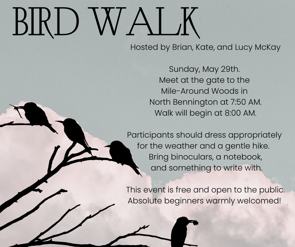 Hosted by Brian, Kate, and Lucy McKay Sunday, May 29. Meet at the gate to the Mile-Around Woods in North Bennington at 7:50 AM. Walk will begin at 8:00 AM. Participants should dress appropriately for the weather and a gentle hike. Bring binoculars, a notebook, and something to write with. This event is free and open to the public. Absolute beginners warmly welcomed!