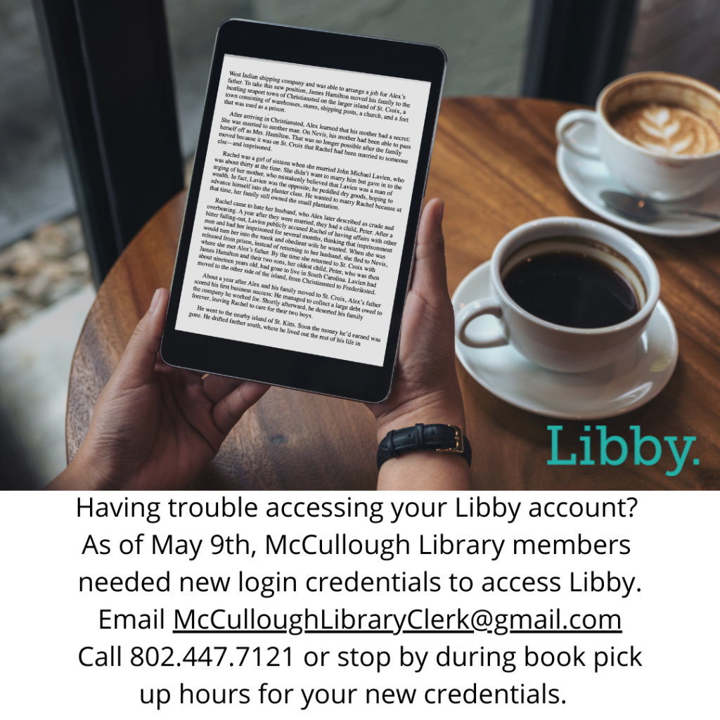 Having trouble accessing your Libby account? As of May 9th, McCullough Library members needed new login credentials to access Libby. Email McCulloughLibraryClerk@gmail.com Call 802.447.7121 or stop by during book pick up hours for your new credentials.