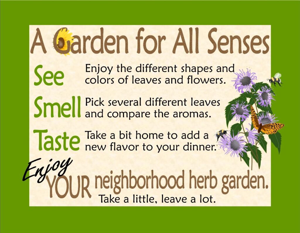 A Garden for all Senses. Enjoy the different shapes and colors of leaves and flowers. Pick several different leaves and compare the aromas. Take a bit home to add to your dinner. Enjoy. Take a little, leave a lot.