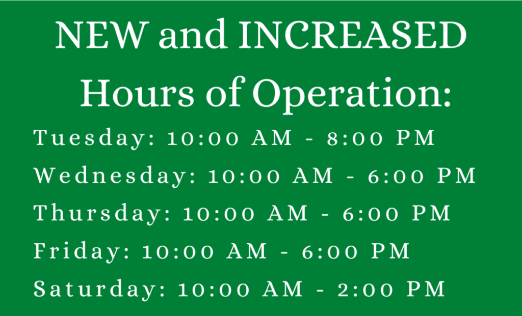 New and increased hours of operation! Tuesdays 10 AM - 8 PM, Wednesdays, Thursdays and Fridays 10 AM - 6 PM, Saturdays 10 AM - 2 PM