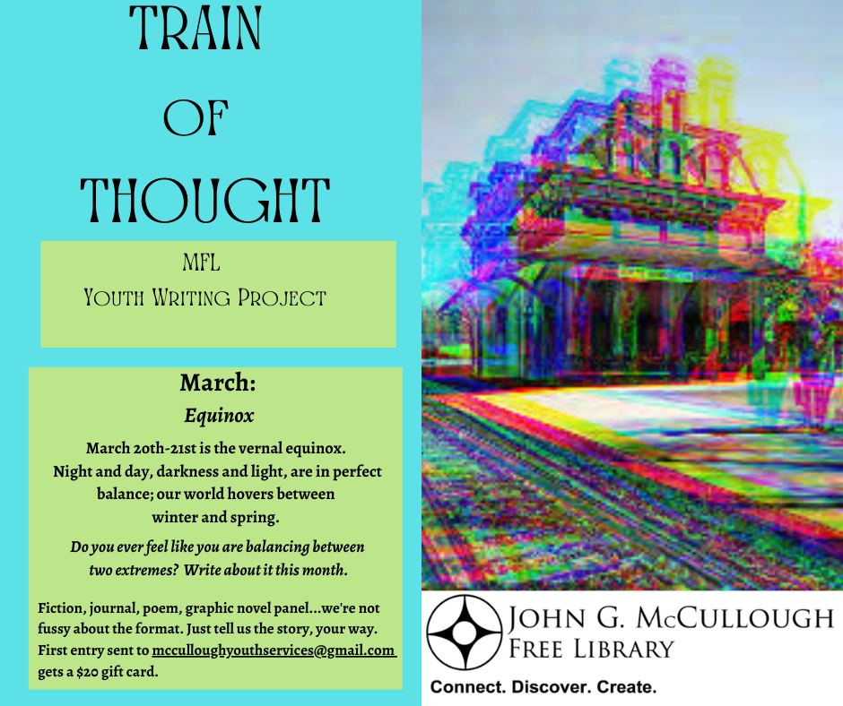 Train of Thought Youth Writing Project. March: Equinox. March 2oth-21st is the vernal equinox. Night and day, darkness and light, are in perfect balance; our world hovers between winter and spring. Do you ever feel like you are balancing between two extremes? Write about it this month. Fiction, journal, poem, graphic novel panel...we're not fussy about the format. Just tell us the story, your way. First entry sent to mcculloughyouthservices@gmail.com gets a $20 gift card.