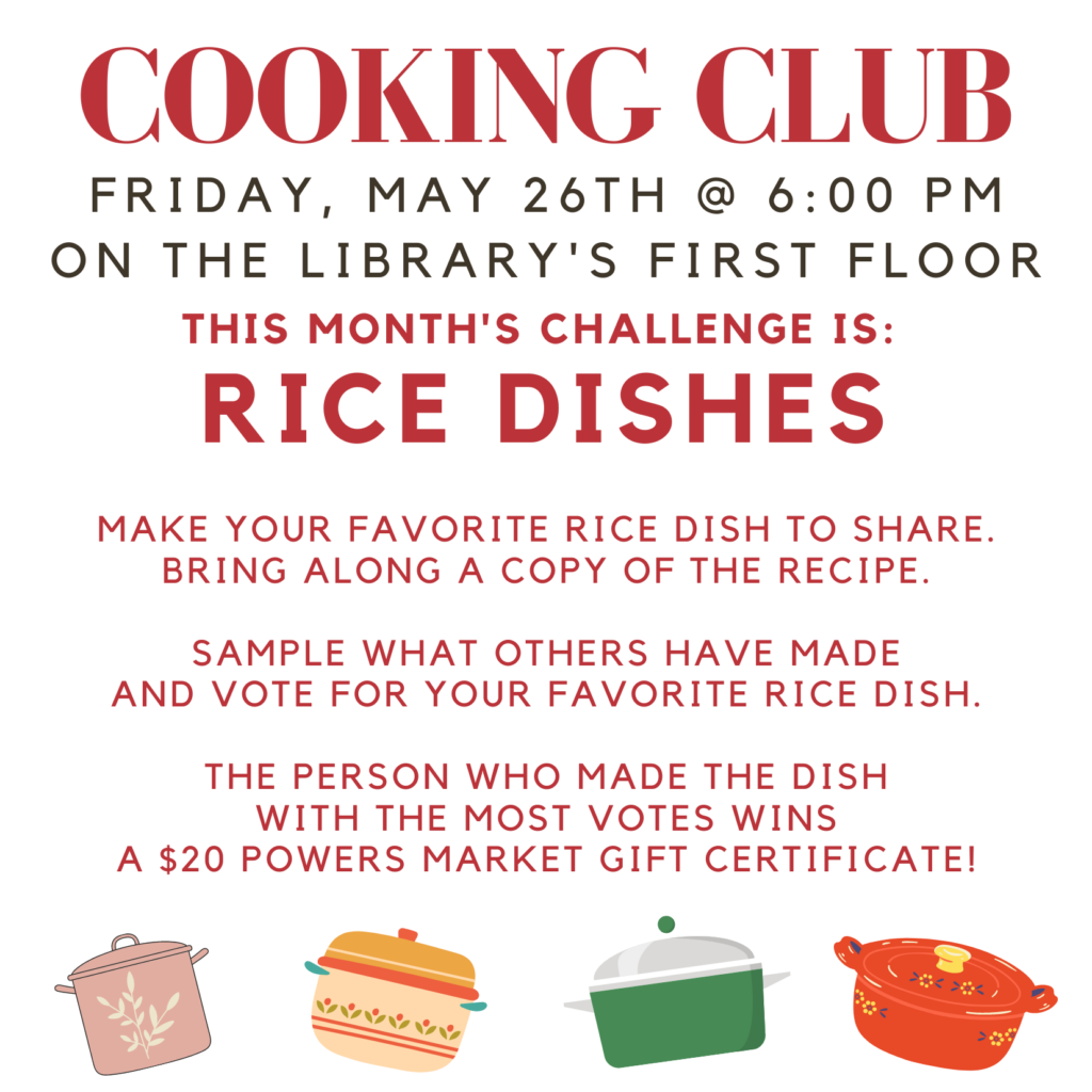 Cooking Club. Friday, May 26 at 6 PM on the Library's first floor. This month's challenge is: Rice dishes. Make your favorite rice dish to share. Bring along a copy of the Recipe. Sample what others have made and vote for your favorite Rice dish. The person who made the Dish with the most votes wins a $20 Powers market Gift certificate!