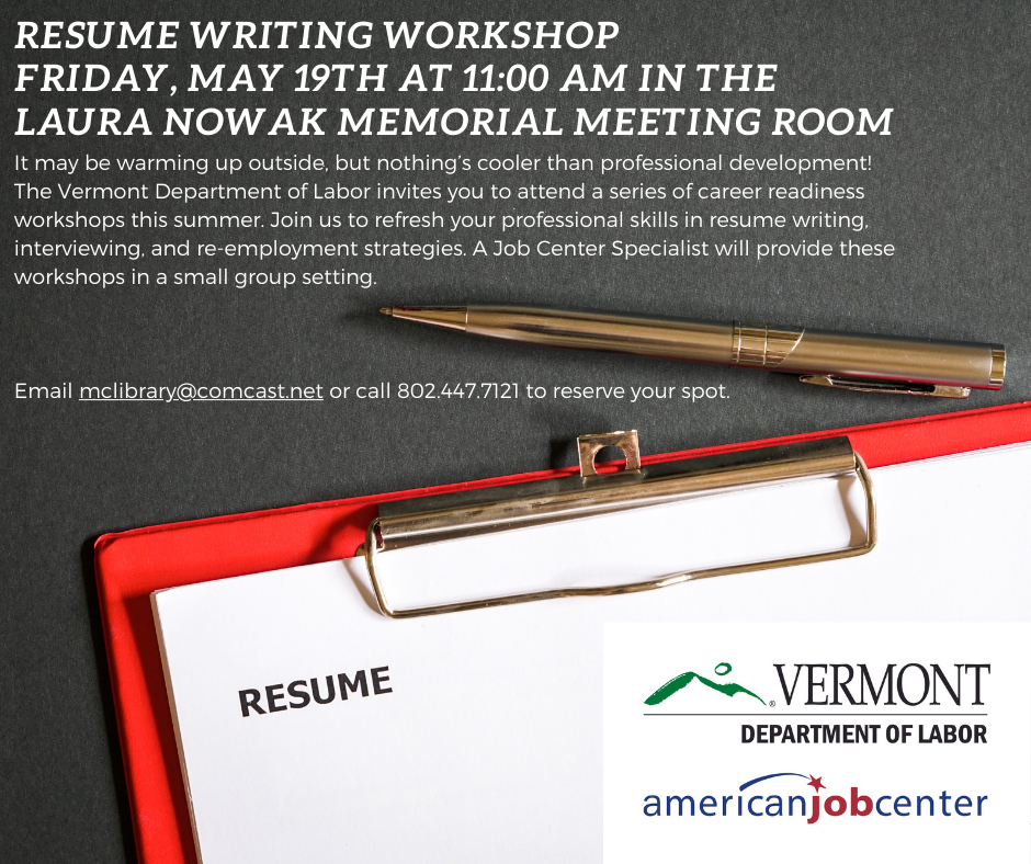 Resume Writing Workshop Friday, May 19th at 11:00 AM in the Laura Nowak Memorial Meeting Room. It may be warming up outside, but nothing’s cooler than professional development! The Vermont Department of Labor invites you to attend a series of career readiness workshops this summer. Join us to refresh your professional skills in resume writing, interviewing, and re-employment strategies. A Job Center Specialist will provide these workshops in a small group setting. Email McLibrary@Comcast.net or call 802.447.7121 to reserve your spot.