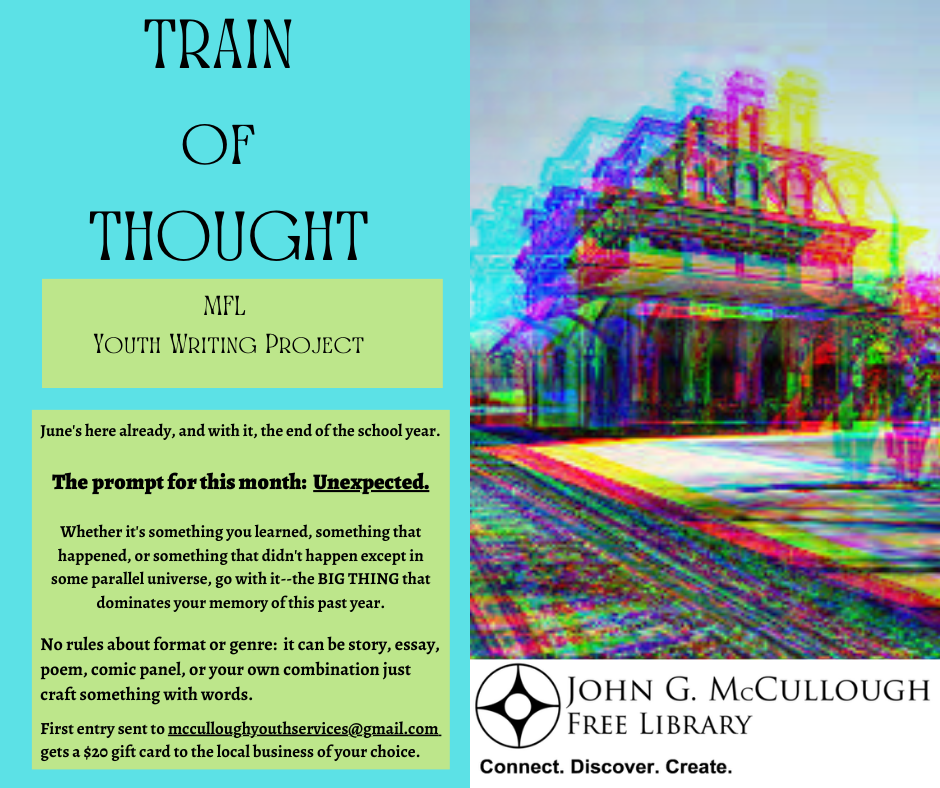 Train of Thought. June's here already, and with it, the end of the school year. The prompt for this month: Unexpected. Whether it's something you learned, something that happened, or something that didn't happen except in some parallel universe, go with it--the BIG THING that dominates your memory of this past year. No rules about format or genre: it can be story, essay, poem, comic panel, or your own combination just craft something with words. First entry sent to mcculloughyouthservices@gmail.com gets a $20 gift card to the local business of your choice.