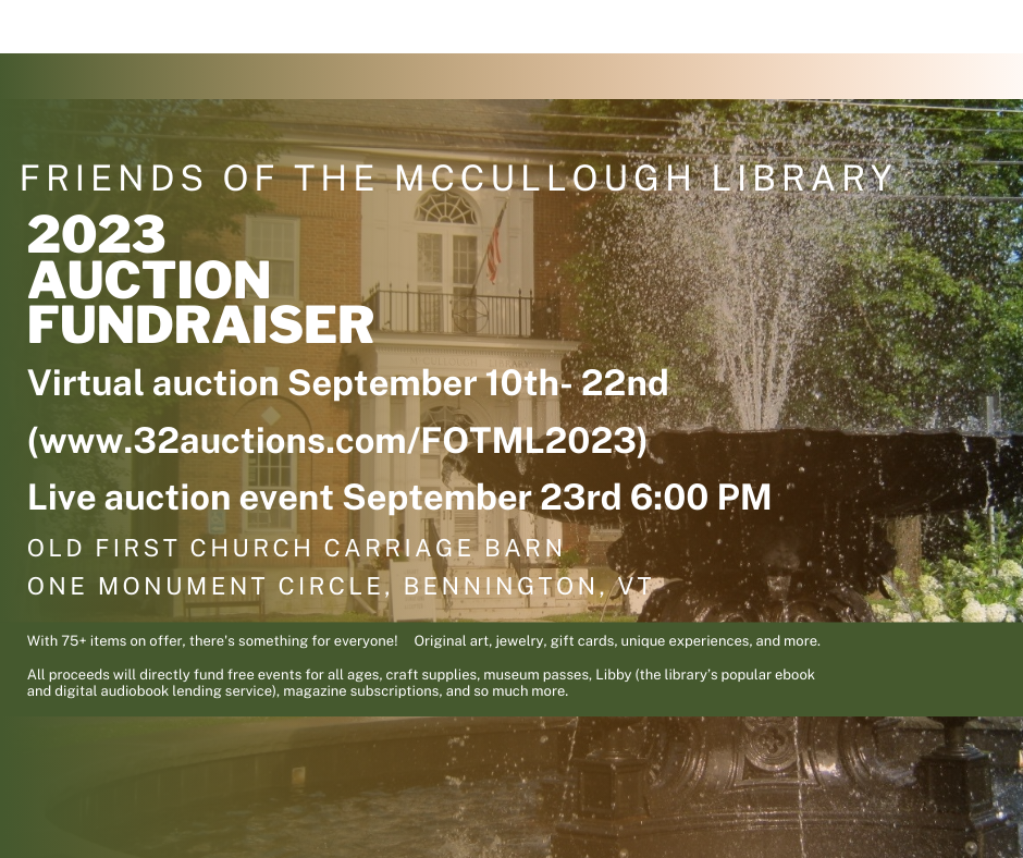 Friends of the McCullough Library 2023 Auction Fundraiser. Virtual auction September 10th- 22nd at www.32Auctions.com/FOTML2023. Live auction event September 23rd 6:00 PM at the Old First Church Carriage Barn One Monument Circle, Bennington, VT. With 75+ items on offer, there's something for everyone! Original art, jewelry, gift cards, unique experiences, and more. All proceeds will directly fund free events for all ages, craft supplies, museum passes, Libby (the library’s popular ebook and digital audiobook lending service), magazine subscriptions, and so much more.