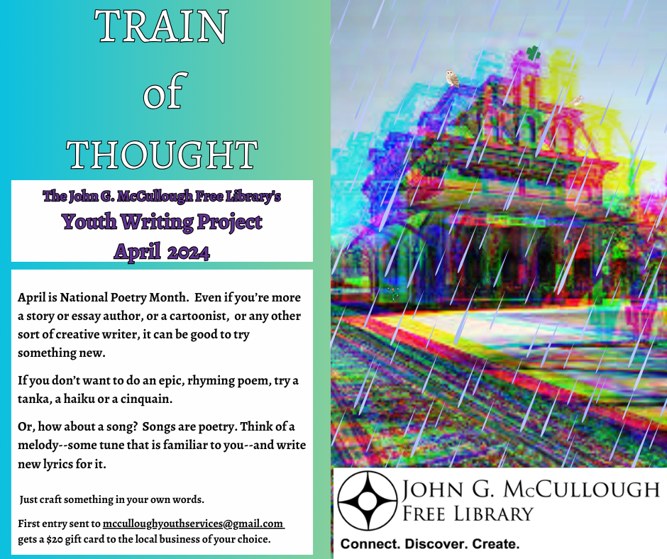 Train of Thought. The John G. McCullough Free Library's Youth Writing Project. April 2024. April is National Poetry Month. Even if you’re more a story or essay author, or a cartoonist, or any other sort of creative writer, it can be good to try something new. If you don’t want to do an epic, rhyming poem, try a tanka, a haiku or a cinquain. Or, how about a song? Songs are poetry. Think of a melody--some tune that is familiar to you--and write new lyrics for it. Just craft something in your own words. First entry sent to mcculloughyouthservices@gmail.com gets a $20 gift card to the local business of your choice.