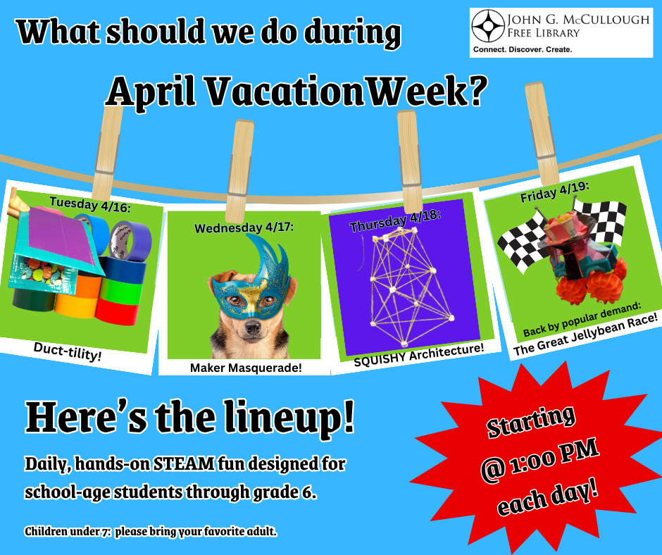 What should we do during April Vacation Week? Starting at 1:00 PM daily, enjoy hands-on STEAM fun designed for school-age students through grade 6. Children under 7: please bring your favorite adult. Tuesday 4/16: Duck-tility Wednesday 4/17: Maker Masquerade Thursday 4/18: SQUISHY Architecture! Friday 4/19: Back by popular demand: The Great Jellybean Race!