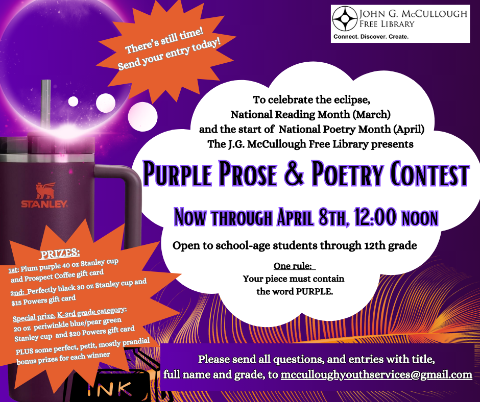 To celebrate the eclipse, National Reading Month (March) and the start of National Poetry Month (April), the J.G. McCullough Free Library presents: Purple Prose & Poetry Contest. Now through April 8th. Open to school-age students through 12th grade. One rule: Your piece must contain the word PURPLE. Please send all questions, and entries with title, full name and grade, to McculloughYouthServices@Gmail.Com. PRIZES: 1st: Plum purple 40 oz Stanley cup and Prospect Coffee gift card. 2nd: Perfectly black 30 oz Stanley cup and $15 Powers gift card. Special prize, K-3rd grade category: 20 oz periwinkle blue/pear green Stanley cup and $20 Powers gift card. PLUS some perfect, petit, mostly prandial bonus prizes for each winner.