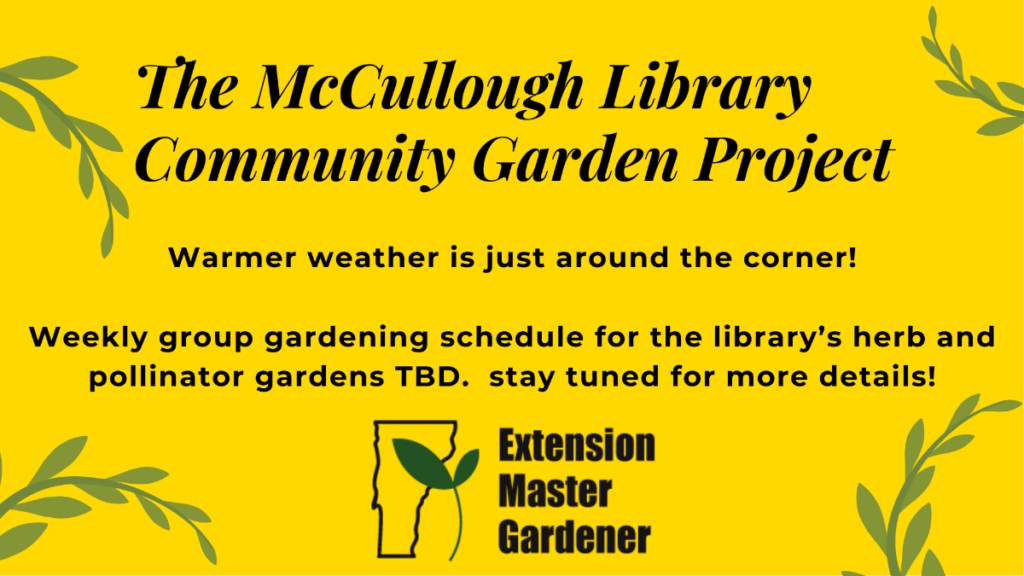 A yellow background with green leaves and vines around the edges. Warmer weather is just around the corner! There is black text in the center of the image that reads: The McCullough Library Community Garden Project Weekly group gardening schedule for the library’s herb and pollinator gardens TBD. Stay tuned for more details! The logo for the Extension Master Garden program is at the bottom - it is a silhouette of the state of Vermont with a sprout in it.
