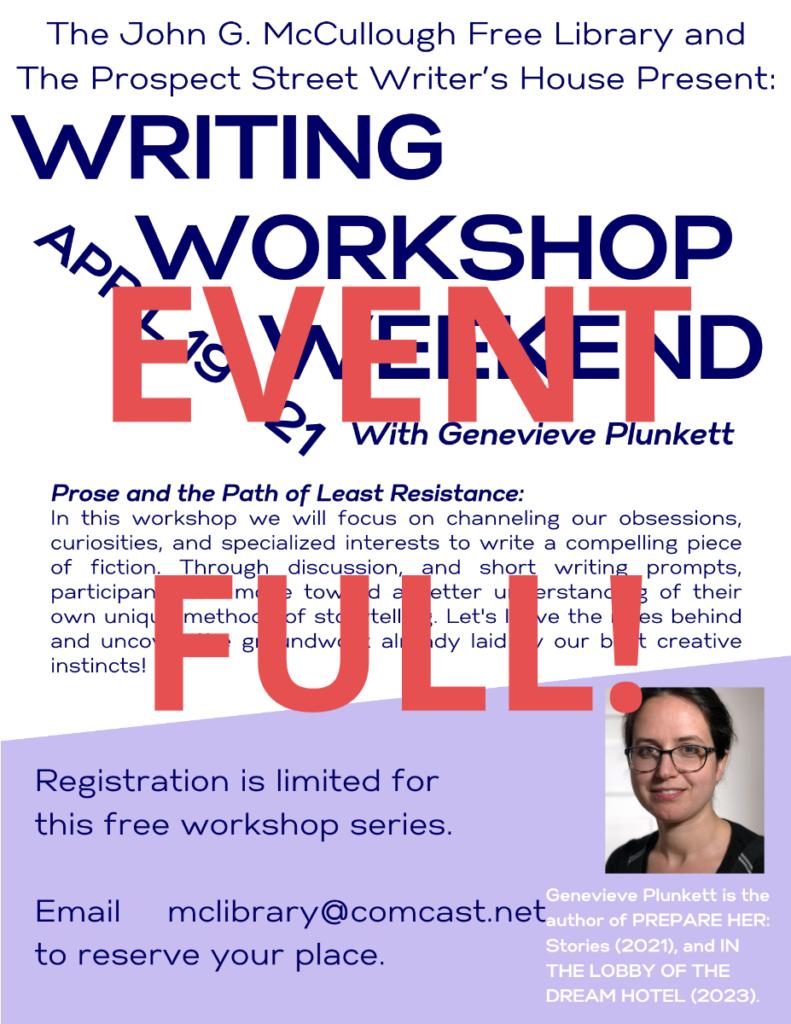 This image has EVENT FULL in red text across it. The covered image reads as follows: The John G. McCullough Free Library and The Prospect Street Writer’s House Present: Writing Workshop Weekend With Genevieve Plunkett April 19 - 21. Prose and the Path of Least Resistance: In this workshop we will focus on channeling our obsessions, curiosities, and specialized interests to write a compelling piece of fiction. Through discussion, and short writing prompts, participants will move toward a better understanding of their own unique methods of storytelling. Let's leave the rules behind and uncover the groundwork already laid by our best creative instincts! Registration is limited for this free workshop series. Registrants should plan to attend all four sessions: Friday 4/19: 5PM- 7:30 PM. Saturday 4/20: 9:00 AM- 11:30 AM, and 5:00 PM- 7:30 PM. Sunday 4/21 9:00 AM- 11:30 AM. Email McLibrary@Comcast.Net to reserve your place.