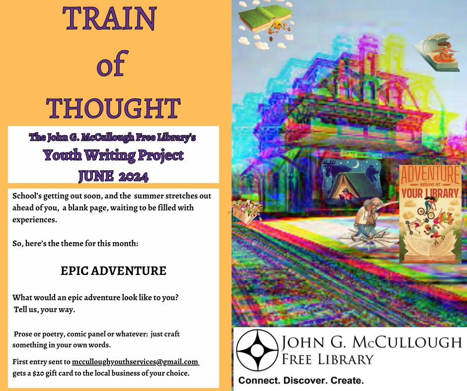 An orange background with black text on white inlays. To the right of the text is a filtered image of the North Bennington Train Stationm with a variety of clip art images scattered across it. Below the image is the library logo. The text on the left reads: Train of Thought. The John G. McCullough Free Library's Youth Writing Project. June 2024. School’s getting out soon, and the summer stretches out ahead of you, a blank page, waiting to be filled with experiences. So, here’s the theme for this month: EPIC ADVENTUREWhat would an epic adventure look like to you? Tell us, your way. Prose or poetry, comic panel or whatever: just craft something in your own words. First entry sent to mcculloughyouthservices@gmail.com gets a $20 gift card to the local business of your choice. First entry sent to mcculloughyouthservices@gmail.com gets a $20 gift card to the local business of your choice.