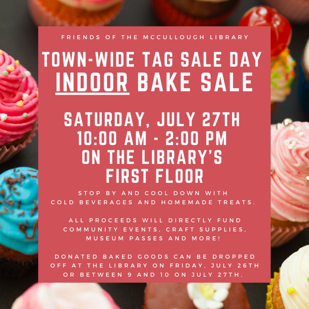 "Friends of the McCullough Library: Town-wide Tag sale Day Indoor bake sale on Saturday, July 27th from 10:00 AM - 2:00 PM on the library's first floor. Stop by and Cool down with cold beverages and homemade treats. All Proceeds will directly fund community events, craft supplies, museum passes and more! Donated baked goods can be dropped off at the library on Friday, July 26th or between 9 and 10 on July 27th." This text of this image is on a red rectangle in the center, which offsets a photo of multicolored cupcakes.