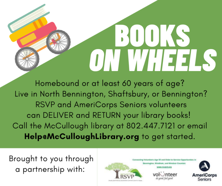 "Books on Wheels! Homebound or at least 60 years of age? Live in North Bennington, Shaftsbury, or Bennington? RSVP and AmeriCorps Seniors volunteers can DELIVER and RETURN your library books! Call the McCullough library at 802.447.7121 or email Help@McCulloughLibrary.org to get started. Brought to you through a partnership with: Green Mountain RSVP, Volunteer, and AmeriCorps Seniors."