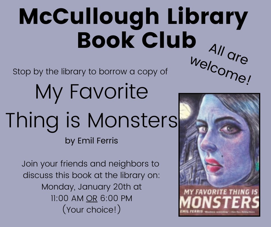 "McCullough Library Book Club - All are welcome! Stop by the library to borrow a copy of 'My Favorite Thing is Monsters' by Emil Ferris. Join your friends and neighbors to discuss this book at the library on: Monday, January 20th at 11:00 AM OR 6:00 PM - your choice!" This image is composed of black text on a purple background and features the cover of "MyFavorite Thing is Monsters" on the left.