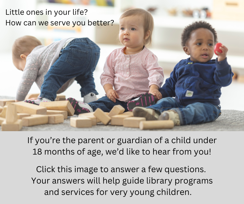 "Little ones in your life? How can we serve you better? If you''re the parent or guardian of a child under 18 months of age, we'd love to hear from you! Click this image to answer a few questions. Your answers will help guide library programs and services for very young children." This image has a photograph of three babies playing with blocks above a grey section with black text. The link attached to the graphic is :