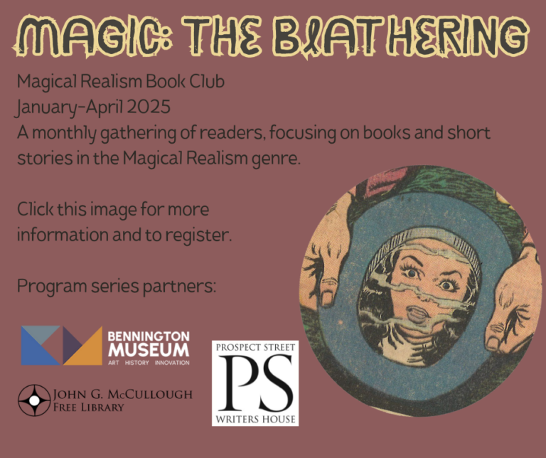 Magic: The Blathering - A Magical Realism Book Club January-April 2025 A monthly gathering of readers, focusing on books and short stories in the Magical Realism genre. Click this image for more information and to register. Program series partners: Bennington Museum, Prospect Street Writers House, John G McCullough Free Library. End description. The link that this image is connected to is: https://benningtonmuseum.org/event/magic-the-blathering/. The image includes the graphic of a woman's face reflected in a mirror being held in two hands as well as the logos for all three partnering institutions.