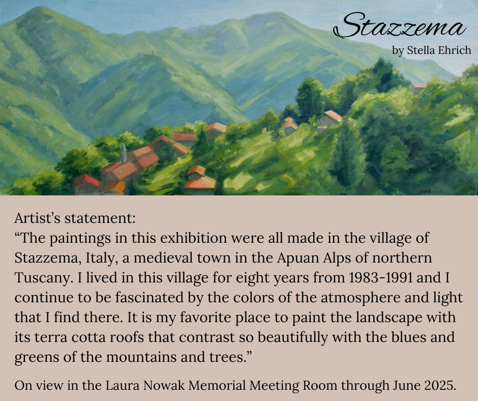 Stazzema by Stella Ehrich. Artist's statement: "The paintings in this exhiubition were all made in the village of Stazzema, Italy, a medieval town in the Apuan Alps of northern Tuscany. I lived in this village for eight years from 1983-1991 and I continue to be fascinated by the colors of the atmosphere and light that I find there. It is my favorite place to paint the landscape with its terra cotta roofs that contrast so beautifully with the blues and greens of the mountains and trees.' On view in the Laura Nowak Memorial Meeting Room through June 2025. This image is made up of a section of one of Stella's paintings featuring the exhibition title and artist's name on the background of a painted mountain town. Below is the artist's statement in black text on a brown background.