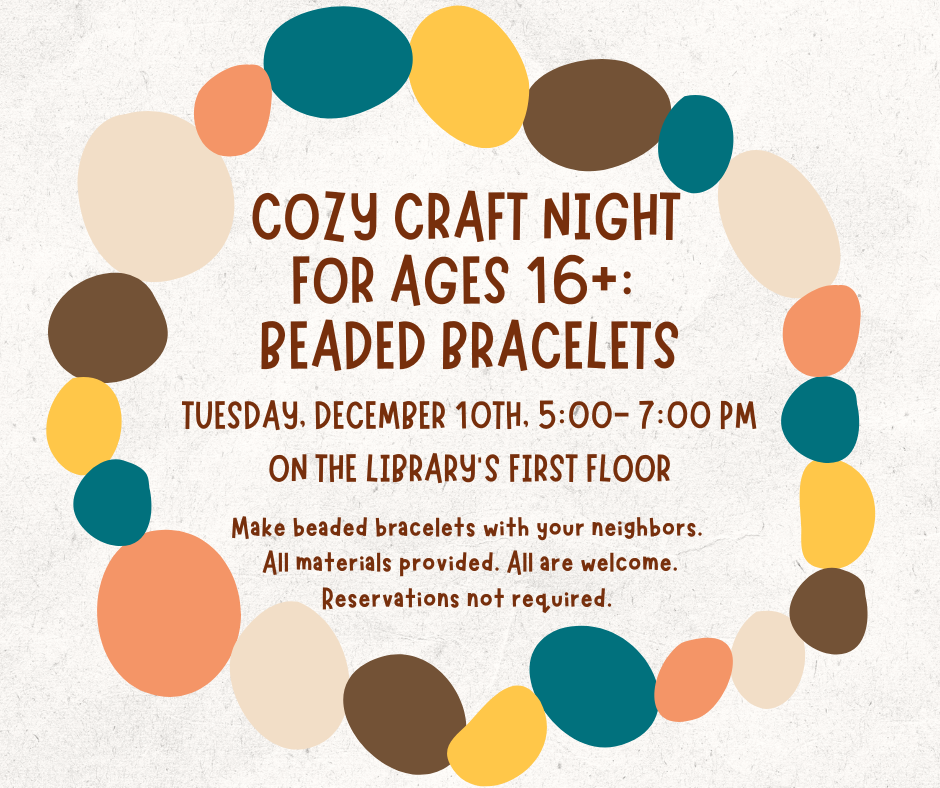 "Cozy craft night for ages 16+: Beaded Bracelets. Tuesday, December 10th 5:00- 7:00 PM On the Library’s First floor. Make beaded bracelets with your neighbors. Materials provided. All are welcome. Reservations not required." This text is in dark red font on a white background surrounded by a wreath made of small colorful circles.