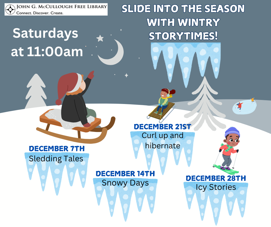 December Saturday Storytimes - Slide into the season with these wintry storytimes. Saturdays at 11:00AM. December 7th: Sledding Tales. December 14th: Snowy Days. December December 21st: Curl up and hibernate. December 28th: Icy Stories." This text is on a background of a snowy hill with graphics of two children on sleds, one on skiis, and a few people skating on a rink in the distance. The text is in black and written on graphics of icicles.