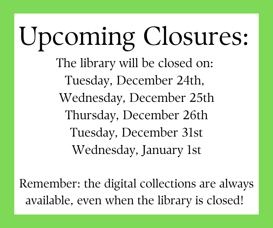 "Upcoming Closures: The library will be closed on: Tuesday, December 24th, Wednesday, December 25th Thursday, December 26th Tuesday, December 31st Wednesday, January 1st Remember: the digital collections are always available, even when the library is closed!" This text is on a white background with a green border.