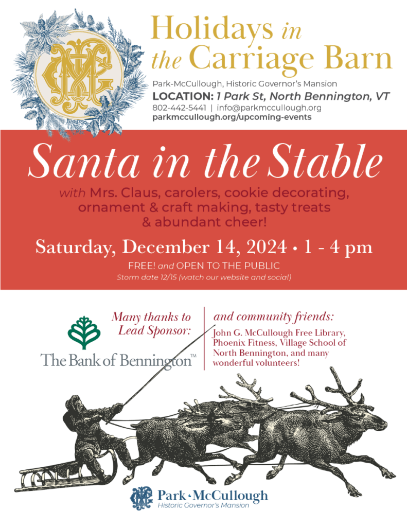 "Holidays in the Carriage Barn - Santa in the Stable with Mrs. Claus, carolers, cookie decorating, ornament and craft making, tasty treats, and abundant cheer! Saturday, December 14, 2024 from 1-4PM. Free and open to the public. Storm date on December 15th - watch our website and socials for updates. Park-McCullough, Historic Governor's Mansion. Location: 1 Park Street, North Bennington, VT. 802.442.5441. info@parkmccullough.org parkmccullough.org/upcoming-events Many thanks to our Lead Sponsor: The Bank of Bennington and our community friends, John G. McCullough Free Library, Phoenix Fitness, Village School of North Bennington, and many wonderful volunteers!" This text is on a white and red background and features the mansion's logo surrounded by a wreath and a vintage image of Santa in a sleigh.