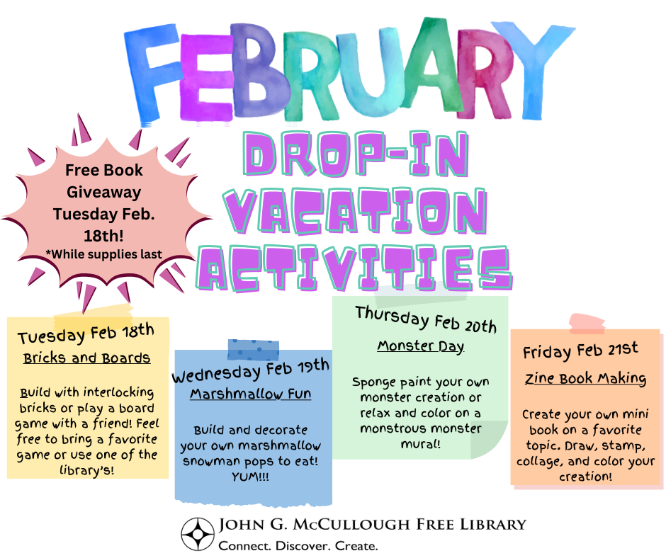 "February Drop-In Vacation Activities. Free book giveaway on Tuesday, February 18th, while supplies last). Tuesday February 18th: Bricks and Boards - build with interlocking bricks or play a board game with a friend! Feel free to bring a favorite game or use one of the library's! Wednesday, February 19th - Marshmallow Fun: Build and decorate your own marshmallow snowman to eat! Yum! Thursday, February 20th - Monster Day: Sponge paint your own monster creation or relax and color on a monstrous monster mural! Friday, February 21st - Zine Book Making: Create your own mini book on a favorite topic. Draw, stamp, collage, and color your creation." This image consists of a white background with four multicolored post-it note graphics to designate the activities for the different days. The majority of the text is black, with the exception of the title of the program series.