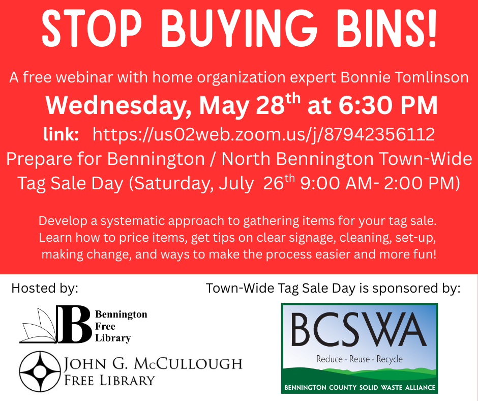 "Stop buying bins! A free webinar with home organization expert Bonnie Tomlinson. Wednesday, May 28th at 6:30 PM. Link: https://us02web.zoom.us/j/87942356112#success. Prepare for Bennington/North Bennington Town-Wide Tag Sale Day on Saturday July 26th from 9:00AM - 2:00 PM. Develop a systematic approach to gathering items for your tag sale. Learn how to price items, get tips on clear signage, cleaning, set-up, making change, and ways to make the process easier and more fun!" This graphic is comprised primarily of white text on a red background. The bottom third is made up of a white background that has "Hosted by the Bennington Free Library and the John G McCullough Free Library" and "Town-Wide Tage Sale Day is sponsored by BCSWA".
