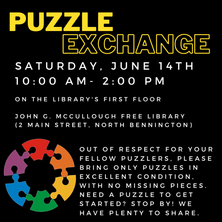 A black background with a graphic of rainbow puzzle pieces in the shape of a circle. Yellow text reads: "Puzzle exchange. Saturday, June 14th, 10 AM- 2 PM on the library's first floor. John G McCullough Free Library 2 Main Street, North Bennington. Out of respect for your fellow puzzlers, please bring only puzzles in excellent condition, with no missing pieces. Need a Puzzle to get started? Stop by! WE have plenty to share. "