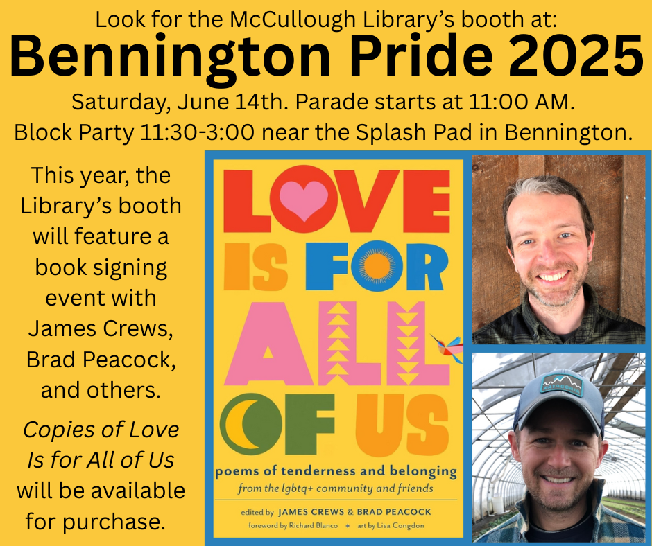 "Look for the McCullough Library's booth at Bennington Pride 2025. Saturday, 14th. Parade starts at 11:00AM. Block Party 11:30-3:00 near the Splash Pad in Bennington. This year, the Library's booth will feature a book signing event with James Crews, Brad Peacock, and others. Copies of Love is for All of Us will be available for purchase." This graphic is mostly comprised of black text on a yellow background with an image of the book's cover and photos of James and Brad on the right.