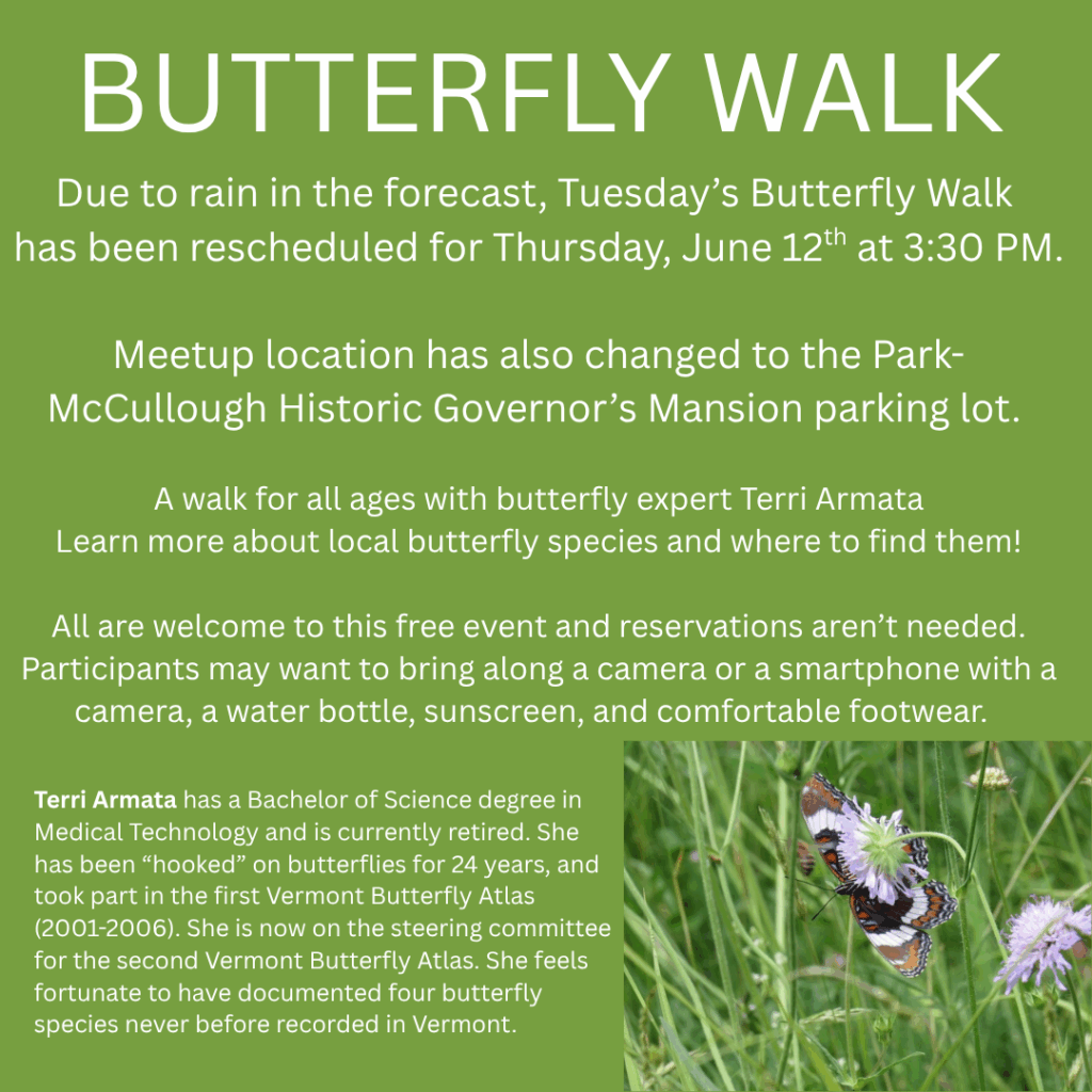 Due to rain scheduled in the forecast, Tuesday's Butterfly Walk has been rescheduled to Thursday, June 12th from 3:30 - 4:00. Meetup location has also changed to the parking lot of the Park McCullough House. A walk for all ages through the Mile-Around Woods with butterfly expert Terri Armata. Learn more about the butterflies living in the Mile-Around Woods! All are welcome to this free event and reservations aren't needed. Participants may want to bring along a camera or smartphone with a camera, a water bottle, sunscreen, and comfortable footwear. Terri Armata has a Bachelor of Science degree in Medical Technology and is recently retired. She has been "hooked on butterflies for 24 years, and took part in the first Vermont Butterfly Atlas. She feels fortunate to have documented four butterfly species never before recorded in Vermont. " This image includes a photograph of a butterfly in the bottom right corner and has white text on a green background.